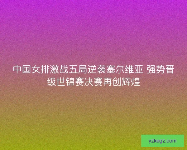 中国女排激战五局逆袭塞尔维亚 强势晋级世锦赛决赛再创辉煌