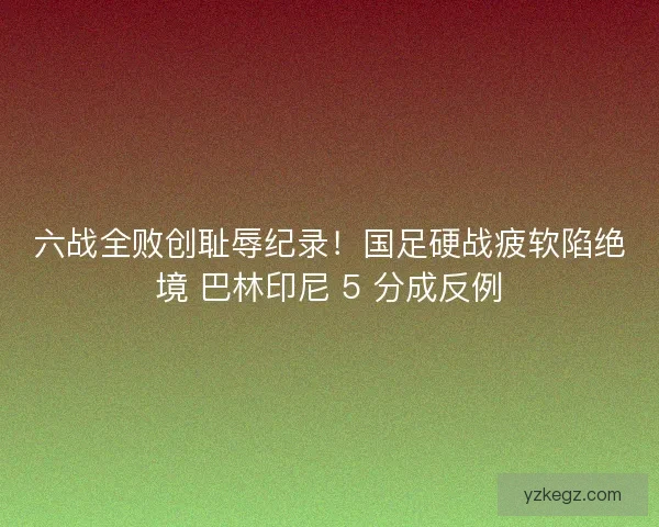 六战全败创耻辱纪录！国足硬战疲软陷绝境 巴林印尼 5 分成反例