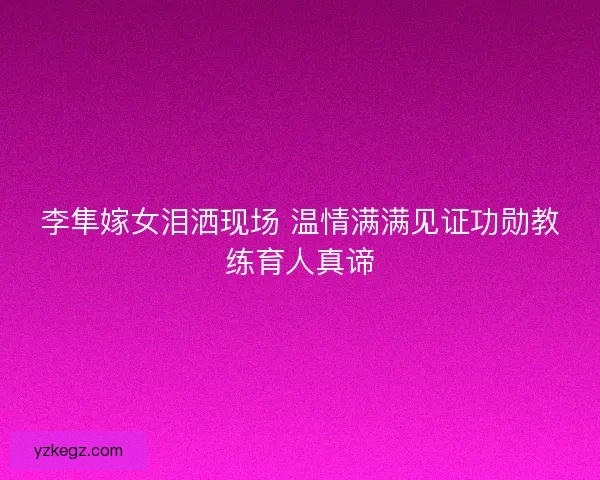 李隼嫁女泪洒现场 温情满满见证功勋教练育人真谛