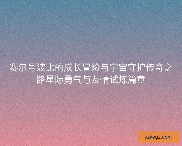 赛尔号波比的成长冒险与宇宙守护传奇之路星际勇气与友情试炼篇章