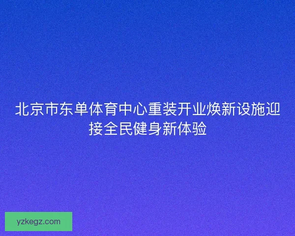 北京市东单体育中心重装开业焕新设施迎接全民健身新体验