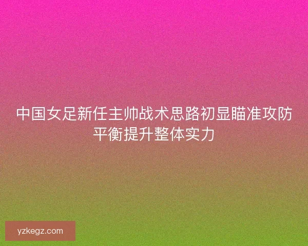 中国女足新任主帅战术思路初显瞄准攻防平衡提升整体实力