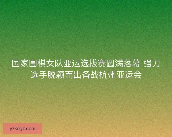 国家围棋女队亚运选拔赛圆满落幕 强力选手脱颖而出备战杭州亚运会
